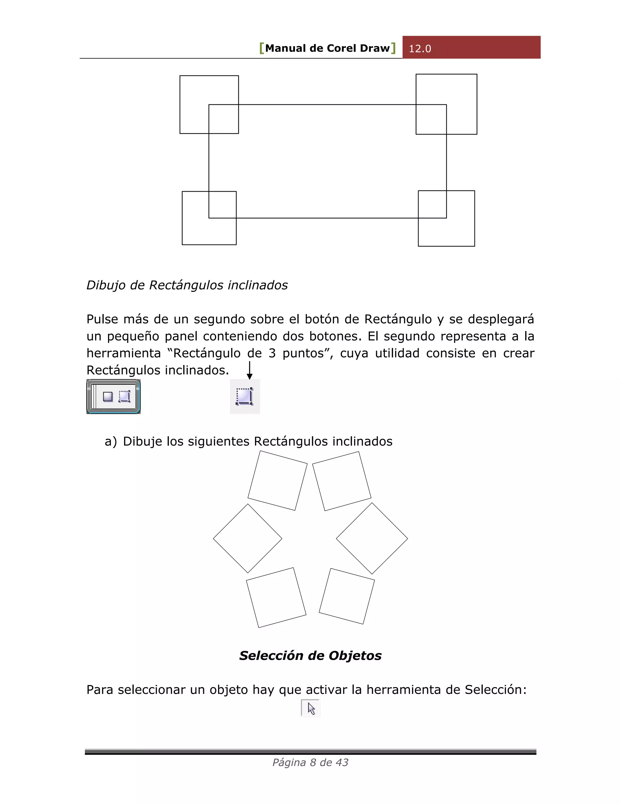 [Manual de Corel Draw] 12.0 
Página 8 de 43 
Dibujo de Rectángulos inclinados 
Pulse más de un segundo sobre el botón de Rectángulo y se desplegará 
un pequeño panel conteniendo dos botones. El segundo representa a la 
herramienta “Rectángulo de 3 puntos”, cuya utilidad consiste en crear 
Rectángulos inclinados. 
a) Dibuje los siguientes Rectángulos inclinados 
Selección de Objetos 
Para seleccionar un objeto hay que activar la herramienta de Selección: 
 