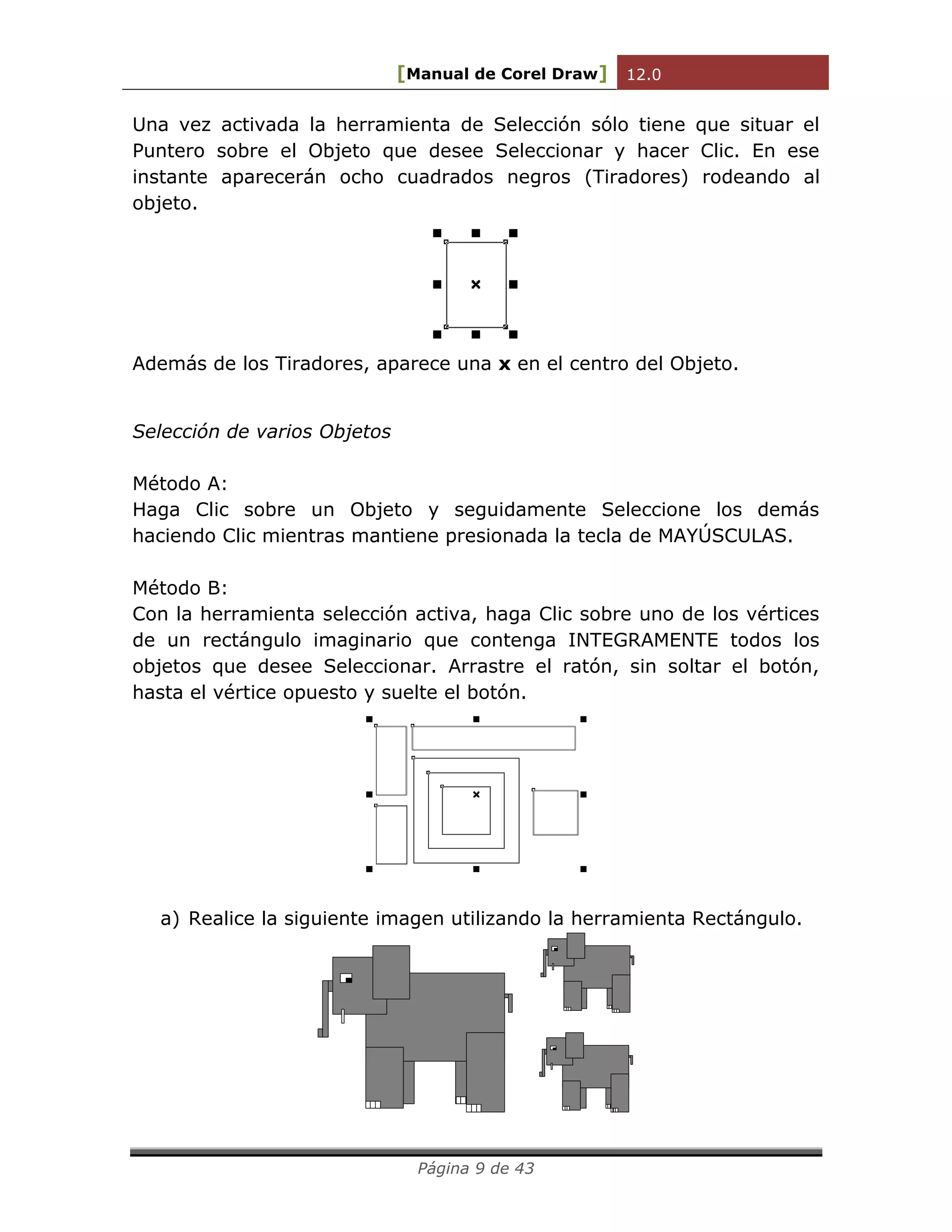[Manual de Corel Draw] 12.0 
Página 9 de 43 
Una vez activada la herramienta de Selección sólo tiene que situar el 
Puntero sobre el Objeto que desee Seleccionar y hacer Clic. En ese 
instante aparecerán ocho cuadrados negros (Tiradores) rodeando al 
objeto. 
Además de los Tiradores, aparece una x en el centro del Objeto. 
Selección de varios Objetos 
Método A: 
Haga Clic sobre un Objeto y seguidamente Seleccione los demás 
haciendo Clic mientras mantiene presionada la tecla de MAYÚSCULAS. 
Método B: 
Con la herramienta selección activa, haga Clic sobre uno de los vértices 
de un rectángulo imaginario que contenga INTEGRAMENTE todos los 
objetos que desee Seleccionar. Arrastre el ratón, sin soltar el botón, 
hasta el vértice opuesto y suelte el botón. 
a) Realice la siguiente imagen utilizando la herramienta Rectángulo. 
 