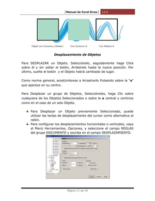 [Manual de Corel Draw] 12.0 
Página 11 de 43 
Objeto con Contorno y Relleno Con Contorno X Con Relleno X 
Desplazamiento de Objetos 
Para DESPLAZAR un Objeto. Selecciónelo, seguidamente haga Click 
sobre él y sin soltar el botón, Arrástrelo hasta la nueva posición. Por 
último, suelte el botón y el Objeto habrá cambiado de lugar. 
Como norma general, acostúmbrese a Arrastrarlo Pulsando sobre la “x” 
que aparece en su centro. 
Para Desplazar un grupo de Objetos, Selecciónelos, haga Clic sobre 
cualquiera de los Objetos Seleccionados o sobre la x central y continúe 
como en el caso de un solo Objeto. 
Para Desplazar un Objeto previamente Seleccionado, puede 
utilizar las teclas de desplazamiento del cursor como alternativa al 
ratón. 
Para configurar los desplazamientos horizontales o verticales, vaya 
al Menú Herramientas, Opciones, y seleccione el campo REGLAS 
del grupo DOCUMENTO y escriba en el campo DESPLAZAMIENTO. 
 