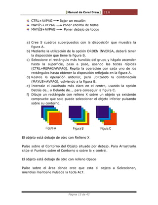 [Manual de Corel Draw] 12.0 
Página 13 de 43 
CTRL+AVPAG Bajar un escalón 
MAYÚS+REPAG Poner encima de todos 
MAYÚS+AVPAG Poner debajo de todos 
a) Cree 5 cuadros superpuestos con la disposición que muestra la 
figura A. 
b) Mediante la utilización de la opción ORDEN INVERSA, deberá tener 
la disposición que tiene la figura B. 
c) Seleccione el rectángulo más hundido del grupo y hágalo ascender 
hasta la superficie, paso a paso, usando las teclas rápidas 
(CTRL+REPAG/AVPAG). Repita la operación con cada uno de los 
rectángulos hasta obtener la disposición reflejada en la figura A. 
d) Realice la operación anterior, pero utilizando la combinación 
(MAYUS+AVPAG), volviendo a la figura B. 
e) Intercale el cuadrado más claro en el centro, usando la opción 
Detrás de… o Delante de…, para conseguir la figura C. 
f) Dibuje un rectángulo con relleno X sobre un objeto ya existente 
compruebe que solo puede seleccionar el objeto inferior pulsando 
sobre su contorno. 
Figura A Figura B Figura C 
El objeto está debajo de otro con Relleno X 
Pulse sobre el Contorno del Objeto situado por debajo. Para Arrastrarlo 
sitúe el Puntero sobre el Contorno o sobre la x central. 
El objeto está debajo de otro con relleno Opaco 
Pulse sobre el área donde cree que esta el objeto a Seleccionar, 
mientras mantiene Pulsada la tecla ALT. 
 