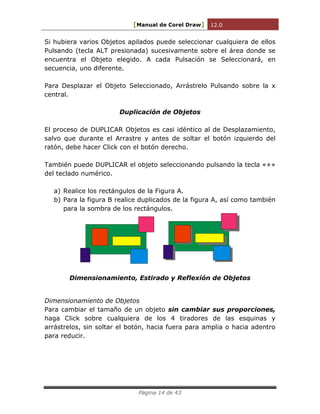 [Manual de Corel Draw] 12.0 
Página 14 de 43 
Si hubiera varios Objetos apilados puede seleccionar cualquiera de ellos 
Pulsando (tecla ALT presionada) sucesivamente sobre el área donde se 
encuentra el Objeto elegido. A cada Pulsación se Seleccionará, en 
secuencia, uno diferente. 
Para Desplazar el Objeto Seleccionado, Arrástrelo Pulsando sobre la x 
central. 
Duplicación de Objetos 
El proceso de DUPLICAR Objetos es casi idéntico al de Desplazamiento, 
salvo que durante el Arrastre y antes de soltar el botón izquierdo del 
ratón, debe hacer Click con el botón derecho. 
También puede DUPLICAR el objeto seleccionando pulsando la tecla «+» 
del teclado numérico. 
a) Realice los rectángulos de la Figura A. 
b) Para la figura B realice duplicados de la figura A, así como también 
para la sombra de los rectángulos. 
Dimensionamiento, Estirado y Reflexión de Objetos 
Dimensionamiento de Objetos 
Para cambiar el tamaño de un objeto sin cambiar sus proporciones, 
haga Click sobre cualquiera de los 4 tiradores de las esquinas y 
arrástrelos, sin soltar el botón, hacia fuera para amplia o hacia adentro 
para reducir. 
 