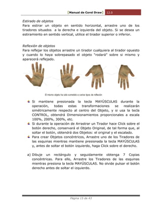 [Manual de Corel Draw] 12.0 
Página 15 de 43 
Estirado de objetos 
Para estirar un objeto en sentido horizontal, arrastre uno de los 
tiradores situados a la derecha e izquierda del objeto. Si se desea un 
estiramiento en sentido vertical, utilice el tirador superior o inferior. 
Reflexión de objetos 
Para reflejar los objetos arrastre un tirador cualquiera al tirador opuesto 
y cuando lo haya sobrepasado el objeto “rodará” sobre si mismo y 
aparecerá reflejado. 
El mismo objeto ha sido sometido a varios tipos de reflexión 
Si mantiene presionada la tecla MAYÚSCULAS durante la 
operación, todas estas transformaciones se realizarán 
simétricamente respecto al centro del Objeto, y si usa la tecla 
CONTROL, obtendrá Dimensionamientos proporcionales a escala 
100%, 200%, 300%, etc. 
Si durante la operación de Arrastrar un Tirador hace Click sobre el 
botón derecho, conservará el Objeto Original, de tal forma que, al 
soltar el botón, obtendrá dos Objetos: el original y el escalado. 
Para crear Objetos concéntricos, Arrastre uno de los Tiradores de 
las esquinas mientras mantiene presionada la tecla MAYÚSCULAS 
y, antes de soltar el botón izquierdo, haga Click sobre el derecho. 
a) Dibuje un rectángulo y seguidamente obtenga 7 Copias 
concéntricas. Para ello, Arrastre los Tiradores de las esquinas 
mientras presiona la tecla MAYÚSCULAS. No olvide pulsar el botón 
derecho antes de soltar el izquierdo. 
 