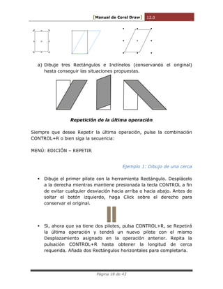[Manual de Corel Draw] 12.0 
Página 18 de 43 
a) Dibuje tres Rectángulos e Inclínelos (conservando el original) 
hasta conseguir las situaciones propuestas. 
Repetición de la última operación 
Siempre que desee Repetir la última operación, pulse la combinación 
CONTROL+R o bien siga la secuencia: 
MENÚ: EDICIÓN – REPETIR 
Ejemplo 1: Dibujo de una cerca 
 Dibuje el primer pilote con la herramienta Rectángulo. Desplácelo 
a la derecha mientras mantiene presionada la tecla CONTROL a fin 
de evitar cualquier desviación hacia arriba o hacia abajo. Antes de 
soltar el botón izquierdo, haga Click sobre el derecho para 
conservar el original. 
 Si, ahora que ya tiene dos pilotes, pulsa CONTROL+R, se Repetirá 
la última operación y tendrá un nuevo pilote con el mismo 
Desplazamiento asignado en la operación anterior. Repita la 
pulsación CONTROL+R hasta obtener la longitud de cerca 
requerida. Añada dos Rectángulos horizontales para completarla. 
 