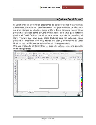 [Manual de Corel Draw] 12.0 
Página 2 de 43 
¿Qué es Corel Draw? 
El Corel Draw es uno de los programas de edición grafica más potentes y versátiles que existen , permiten crear una gran variedad de efectos y un gran número de objetos, junto al Corel Draw también vienen otros programas gráficos como el Corel Photo-paint que sirve para retoque grafico, el Corel Capture que sirve para hacer capturas de pantallas, el Corel Texture que sirve para hacer texturas para los rellenos, estos programas anteriores son muy fáciles de usar y dominando el Corel Draw no hay problemas para entender los otros programas. 
Una vez instalado el Corel Draw el área de trabajo será una pantalla como la siguiente: 
 