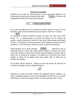 [Manual de Corel Draw] 12.0 
Página 20 de 43 
Control de pantalla 
Pulsando en la caja de herramientas el icono que esta debajo de le herramienta forma esta la herramienta zoom y el la barra de propiedades aparece los siguientes botones: 
En la caja de selección de la izquierda se puede ajustar el zoom al nivel deseado, luego esta los botones para aumentar o disminuir el zoom: 
Si pulsamos el botón izquierdo cuando el cursor del ratón tiene esta forma y seleccionamos una parte del dibujo con la ventana de puntos ,cuando soltemos el botón en esa parte seleccionada aumentara el zoom ,si hacemos la misma operación pero pulsando el botón derecho entonces el nivel del zoom disminuirá para la parte seleccionada. 
Estos botones de la parte derecha permiten el de la izquierda hacer un zoom del 100% sobre la pagina, el botón del centro sirve para ajustar el ancho de la pagina para que llegue a ocupar todo el ancho de la ventana de trabajo, y el botón de la derecha sirve para ajustar la altura de la pagina para que ocupe todo la altura de la ventana de trabajo. 
En la parte inferior derecha , donde se unen las barras de scroll de la ventana de trabajo esta un cuadrado blanco 
Situando el cursor del ratón encima del cuadrado blanco cambia a un aspa y pulsando aparece el zoom del navegador de tal forma q se puede seleccionar la zona de la pagina sobre la cual queramos hacer zoom. 
 