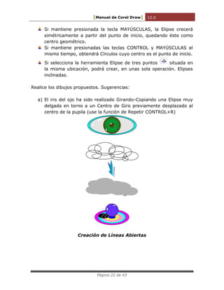 [Manual de Corel Draw] 12.0 
Página 22 de 43 
Si mantiene presionada la tecla MAYÚSCULAS, la Elipse crecerá 
simétricamente a partir del punto de inicio, quedando éste como 
centro geométrico. 
Si mantiene presionadas las teclas CONTROL y MAYÚSCULAS al 
mismo tiempo, obtendrá Círculos cuyo centro es el punto de inicio. 
Si selecciona la herramienta Elipse de tres puntos situada en 
la misma ubicación, podrá crear, en unas sola operación. Elipses 
inclinadas. 
Realice los dibujos propuestos. Sugerencias: 
a) El iris del ojo ha sido realizado Girando-Copiando una Elipse muy 
delgada en torno a un Centro de Giro previamente desplazado al 
centro de la pupila (use la función de Repetir CONTROL+R) 
Creación de Líneas Abiertas 
 