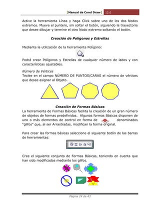 [Manual de Corel Draw] 12.0 
Página 24 de 43 
Active la herramienta Línea y haga Click sobre uno de los dos Nodos 
extremos. Mueva el puntero, sin soltar el botón, siguiendo la trayectoria 
que desee dibujar y termine el otro Nodo extremo soltando el botón. 
Creación de Polígonos y Estrellas 
Mediante la utilización de la herramienta Polígono: 
Podrá crear Polígonos y Estrellas de cualquier número de lados y con 
características ajustables. 
Número de Vértices 
Teclee en el campo NÚMERO DE PUNTOS/CARAS el número de vértices 
que desee asignar al Objeto. 
Creación de Formas Básicas 
La herramienta de Formas Básicas facilita la creación de un gran número 
de objetos de formas predefinidas. Algunas formas Básicas disponen de 
uno o más elementos de control en forma de denominados 
“glifos” que, al ser Arrastradas, modifican la forma original. 
Para crear las formas básicas seleccione el siguiente botón de las barras 
de herramientas: 
Cree el siguiente conjunto de Formas Básicas, teniendo en cuenta que 
han sido modificadas mediante los glifos. 
 