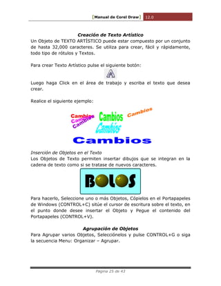 [Manual de Corel Draw] 12.0 
Página 25 de 43 
Creación de Texto Artístico 
Un Objeto de TEXTO ARTÍSTICO puede estar compuesto por un conjunto 
de hasta 32,000 caracteres. Se utiliza para crear, fácil y rápidamente, 
todo tipo de rótulos y Textos. 
Para crear Texto Artístico pulse el siguiente botón: 
Luego haga Click en el área de trabajo y escriba el texto que desea 
crear. 
Realice el siguiente ejemplo: 
Inserción de Objetos en el Texto 
Los Objetos de Texto permiten insertar dibujos que se integran en la 
cadena de texto como si se tratase de nuevos caracteres. 
B L S 
Para hacerlo, Seleccione uno o más Objetos, Cópielos en el Portapapeles 
de Windows (CONTROL+C) sitúe el cursor de escritura sobre el texto, en 
el punto donde desee insertar el Objeto y Pegue el contenido del 
Portapapeles (CONTROL+V). 
Agrupación de Objetos 
Para Agrupar varios Objetos, Selecciónelos y pulse CONTROL+G o siga 
la secuencia Menu: Organizar – Agrupar. 
 
