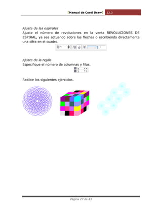 [Manual de Corel Draw] 12.0 
Página 27 de 43 
Ajuste de las espirales 
Ajuste el número de revoluciones en la venta REVOLUCIONES DE 
ESPIRAL, ya sea actuando sobre las flechas o escribiendo directamente 
una cifra en el cuadro. 
Ajuste de la rejilla 
Especifique el número de columnas y filas. 
Realice los siguientes ejercicios. 
 