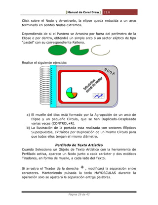 [Manual de Corel Draw] 12.0 
Página 29 de 43 
Click sobre el Nodo y Arrastrarlo, la elipse queda reducida a un arco 
terminado en sendos Nodos extremos. 
Dependiendo de si el Puntero se Arrastra por fuera del perímetro de la 
Elipse o por dentro, obtendrá un simple arco o un sector elíptico de tipo 
“pastel” con su correspondiente Relleno. 
Realice el siguiente ejercicio: 
Estadística 
anual de ventas 
2 0 0 8 
a) El muelle del bloc está formado por la Agrupación de un arco de 
Elipse y un pequeño Círculo, que se han Duplicado-Desplazado 
varias veces (CONTROL+R). 
b) La ilustración de la portada esta realizada con sectores Elípticos 
Superpuestos, extraídos por Duplicación de un mismo Círculo para 
que todos ellos tengan el mismo diámetro. 
Perfilado de Texto Artístico 
Cuando Selecciona un Objeto de Texto Artístico con la herramienta de 
Perfilado activa, aparece un Nodo junto a cada carácter y dos exóticos 
Tiradores, en forma de muelle, a cada lado del Texto. 
Si arrastra el Tirador de la derecha , modificará la separación entre 
caracteres. Manteniendo pulsada la tecla MAYÚSCULAS durante la 
operación solo se ajustará la separación entrge palabras. 
 