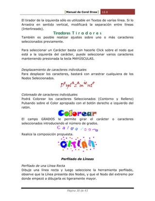 [Manual de Corel Draw] 12.0 
Página 30 de 43 
El tirador de la izquierda sólo es utilizable en Textos de varías línea. Si lo 
Arrastra en sentido vertical, modificará la separación entre líneas 
(Interlineado). 
Tiradores T i r a d o r e s 
También es posible realizar ajustes sobre uno o más caracteres 
seleccionados previamente. 
Para seleccionar un Carácter basta con hacerle Click sobre el nodo que 
está a la izquierda del carácter, puede seleccionar varios caracteres 
manteniendo presionada la tecla MAYÚSCULAS. 
Desplazamiento de caracteres individuales 
Para desplazar los caracteres, bastará con arrastrar cualquiera de los 
Nodos Seleccionados. 
Desplazamiento 
Coloreado de caracteres individuales 
Podrá Colorear los caracteres Seleccionados (Contorno y Relleno) 
Pulsando sobre el Color apropiado con el botón derecho e izquierdo del 
ratón. 
o ea 
El campo GRADOS le permite girar el carácter o caracteres 
seleccionados introduciendo el número de grados. 
Realice la composición propuesta. 
C I T L A L 
I 
Perfilado de Líneas 
Perfilado de una Línea Recta 
Dibuje una línea recta y luego seleccione la herramienta perfilado, 
observe que la Línea presenta dos Nodos, y que el Nodo del extremo por 
donde empezó a dibujarla es ligeramente mayor. 
 