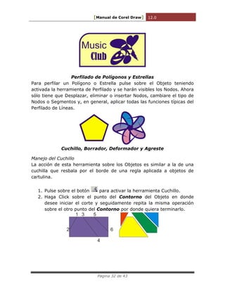 [Manual de Corel Draw] 12.0 
Página 32 de 43 
Music 
Club 
Perfilado de Polígonos y Estrellas 
Para perfilar un Polígono o Estrella pulse sobre el Objeto teniendo 
activada la herramienta de Perfilado y se harán visibles los Nodos. Ahora 
sólo tiene que Desplazar, eliminar o insertar Nodos, cambiare el tipo de 
Nodos o Segmentos y, en general, aplicar todas las funciones típicas del 
Perfilado de Líneas. 
Cuchillo, Borrador, Deformador y Agreste 
Manejo del Cuchillo 
La acción de esta herramienta sobre los Objetos es similar a la de una 
cuchilla que resbala por el borde de una regla aplicada a objetos de 
cartulina. 
1. Pulse sobre el botón para activar la herramienta Cuchillo. 
2. Haga Click sobre el punto del Contorno del Objeto en donde 
desee iniciar el corte y seguidamente repita la misma operación 
sobre el otro punto del Contorno por donde quiera terminarlo. 
1 
2 
3 
4 
5 
6 
 