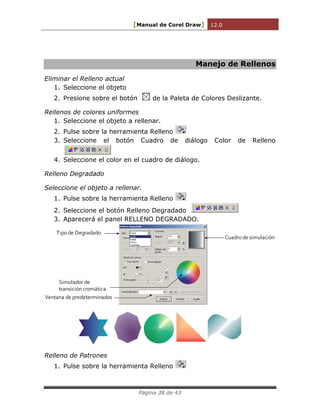 [Manual de Corel Draw] 12.0 
Página 38 de 43 
Manejo de Rellenos 
Eliminar el Relleno actual 
1. Seleccione el objeto 
2. Presione sobre el botón de la Paleta de Colores Deslizante. 
Rellenos de colores uniformes 
1. Seleccione el objeto a rellenar. 
2. Pulse sobre la herramienta Relleno 
3. Seleccione el botón Cuadro de diálogo Color de Relleno 
4. Seleccione el color en el cuadro de diálogo. 
Relleno Degradado 
Seleccione el objeto a rellenar. 
1. Pulse sobre la herramienta Relleno 
2. Seleccione el botón Relleno Degradado 
3. Aparecerá el panel RELLENO DEGRADADO. 
Tipo de Degradado 
Cuadro de simulación 
Simulador de 
transición cromática 
Ventana de predeterminados 
Relleno de Patrones 
1. Pulse sobre la herramienta Relleno 
 