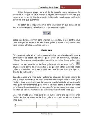 [Manual de Corel Draw] 12.0 
Página 5 de 43 
Estos botones sirven para el de la derecha para establecer la distancia a la que se va a mover el objeto seleccionado cada vez que usemos las teclas de desplazamiento del teclado y podemos modificar la distancia a la que queramos. 
El botón de la izquierda sirve para establecer en que distancia se van a situar respecto del original el objeto que se duplica. 
Estos tres botones sirven para imantar los objetos, el del centro sirve para encajar los objetos en las líneas guías y el de la izquierda sirve para encajar objetos con otros objetos. 
Líneas guía 
Sirven para ayudar al la realización de dibujos y pinchando en la regla y arrastrando se sacan las líneas guías tanto en horizontal, vertical u oblicuo. También se pueden editar numéricamente las líneas guías, para lo cual una vez establecida la línea guía se pincha en este botón situado en la barra de propiedades, y de pueden editar tanto las líneas guías horizontales, verticales y oblicuas para lo cual hay que fijar un ángulo de inclinación. 
Cuando se crea una línea guía y colocando el cursor del ratón encima de ella y luego arrastrando se logra que trasladar de posición la línea guía hasta el lugar que deseemos, también se podría trasladar de posición la línea guía numéricamente, para lo cual se pulsa sobre el botón que esta en la barra de propiedades y a continuación se abre un menú para poder insertar los valores numéricos de la nueva posición de la línea guía. 
Una vez creada una línea guía si se pulsa sobre ella aparecen unas flechas en los extremos de la línea guía y un punto en el centro de la línea guía: 
 