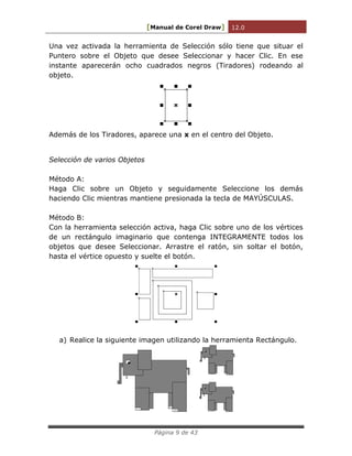 [Manual de Corel Draw] 12.0 
Página 9 de 43 
Una vez activada la herramienta de Selección sólo tiene que situar el 
Puntero sobre el Objeto que desee Seleccionar y hacer Clic. En ese 
instante aparecerán ocho cuadrados negros (Tiradores) rodeando al 
objeto. 
Además de los Tiradores, aparece una x en el centro del Objeto. 
Selección de varios Objetos 
Método A: 
Haga Clic sobre un Objeto y seguidamente Seleccione los demás 
haciendo Clic mientras mantiene presionada la tecla de MAYÚSCULAS. 
Método B: 
Con la herramienta selección activa, haga Clic sobre uno de los vértices 
de un rectángulo imaginario que contenga INTEGRAMENTE todos los 
objetos que desee Seleccionar. Arrastre el ratón, sin soltar el botón, 
hasta el vértice opuesto y suelte el botón. 
a) Realice la siguiente imagen utilizando la herramienta Rectángulo. 
 