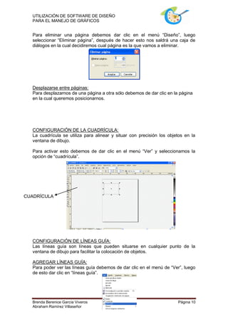 UTILIZACIÓN DE SOFTWARE DE DISEÑO
  PARA EL MANEJO DE GRÁFICOS


  Para eliminar una página debemos dar clic en el menú “Diseño”, luego
  seleccionar “Eliminar página”, después de hacer esto nos saldrá una caja de
  diálogos en la cual decidiremos cual página es la que vamos a eliminar.




  Desplazarse entre páginas:
  Para desplazarnos de una página a otra sólo debemos de dar clic en la página
  en la cual queremos posicionarnos.




  CONFIGURACIÓN DE LA CUADRÍCULA:
  La cuadrícula se utiliza para alinear y situar con precisión los objetos en la
  ventana de dibujo.

  Para activar esto debemos de dar clic en el menú “Ver” y seleccionamos la
  opción de “cuadrícula”.




CUADRÍCULA




  CONFIGURACIÓN DE LÍNEAS GUÍA:
  Las líneas guía son líneas que pueden situarse en cualquier punto de la
  ventana de dibujo para facilitar la colocación de objetos.

  AGREGAR LÍNEAS GUÍA:
  Para poder ver las líneas guía debemos de dar clic en el menú de “Ver”, luego
  de esto dar clic en “líneas guía”.




  Brenda Berenice García Viveros                                       Página 10
  Abraham Ramírez Villaseñor
 