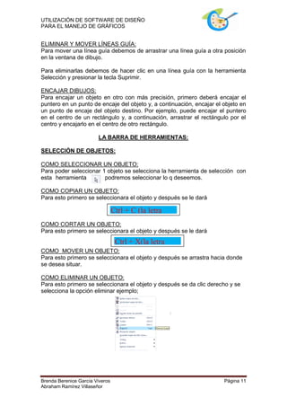 UTILIZACIÓN DE SOFTWARE DE DISEÑO
PARA EL MANEJO DE GRÁFICOS


ELIMINAR Y MOVER LÍNEAS GUÍA:
Para mover una línea guía debemos de arrastrar una línea guía a otra posición
en la ventana de dibujo.

Para eliminarlas debemos de hacer clic en una línea guía con la herramienta
Selección y presionar la tecla Suprimir.

ENCAJAR DIBUJOS:
Para encajar un objeto en otro con más precisión, primero deberá encajar el
puntero en un punto de encaje del objeto y, a continuación, encajar el objeto en
un punto de encaje del objeto destino. Por ejemplo, puede encajar el puntero
en el centro de un rectángulo y, a continuación, arrastrar el rectángulo por el
centro y encajarlo en el centro de otro rectángulo.

                        LA BARRA DE HERRAMIENTAS:

SELECCIÓN DE OBJETOS:

COMO SELECCIONAR UN OBJETO:
Para poder seleccionar 1 objeto se selecciona la herramienta de selección con
esta herramienta        podremos seleccionar lo q deseemos.

COMO COPIAR UN OBJETO:
Para esto primero se seleccionara el objeto y después se le dará

                                 Ctrl + C (la letra
                                 “C”)
COMO CORTAR UN OBJETO:
Para esto primero se seleccionara el objeto y después se le dará
                       Ctrl + X(la letra
COMO                   “X”)
         MOVER UN OBJETO:
Para esto primero se seleccionara el objeto y después se arrastra hacia donde
se desea situar.

COMO ELIMINAR UN OBJETO:
Para esto primero se seleccionara el objeto y después se da clic derecho y se
selecciona la opción eliminar ejemplo;




Brenda Berenice García Viveros                                         Página 11
Abraham Ramírez Villaseñor
 