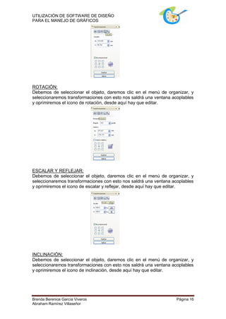 UTILIZACIÓN DE SOFTWARE DE DISEÑO
PARA EL MANEJO DE GRÁFICOS




ROTACIÓN:
Debemos de seleccionar el objeto, daremos clic en el menú de organizar, y
seleccionaremos transformaciones con esto nos saldrá una ventana acoplables
y oprimiremos el icono de rotación, desde aquí hay que editar.




ESCALAR Y REFLEJAR:
Debemos de seleccionar el objeto, daremos clic en el menú de organizar, y
seleccionaremos transformaciones con esto nos saldrá una ventana acoplables
y oprimiremos el icono de escalar y reflejar, desde aquí hay que editar.




INCLINACIÓN:
Debemos de seleccionar el objeto, daremos clic en el menú de organizar, y
seleccionaremos transformaciones con esto nos saldrá una ventana acoplables
y oprimiremos el icono de inclinación, desde aquí hay que editar.




Brenda Berenice García Viveros                                     Página 16
Abraham Ramírez Villaseñor
 