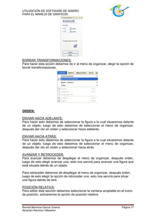UTILIZACIÓN DE SOFTWARE DE DISEÑO
PARA EL MANEJO DE GRÁFICOS




BORRAR TRANSFORMACIONES:
Para hacer esta acción debemos de ir al menú de organizar, elegir la opción de
borrar transformaciones.




ORDEN:

ENVIAR HACIA ADELANTE:
Para hacer esto debemos de seleccionar la figura a la cual situaremos delante
de un objeto, luego de esto debemos de seleccionar el menú de organizar,
después dar clic en orden y seleccionar hacia adelante.

ENVIAR HACIA ATRÁS:
Para hacer esto debemos de seleccionar la figura a la cual situaremos delante
de un objeto, luego de esto debemos de seleccionar el menú de organizar,
después dar clic en orden y seleccionar hacia atrás.

AVANZAR Y RETROCEDER:
Para avanzar debemos de desplegar el menú de organizar, después orden,
luego de esto elegir avanzar una, esto nos servirá para avanzar una figura que
está situada detrás de un objeto.

Para retroceder debemos de desplegar el menú de organizar, después orden,
luego de esto elegir la opción de retroceder una, esto nos servirá para situar
una figura detrás de otra.

POSICIÓN RELATIVA:
Para editar esta sección debemos seleccionar la ventana acoplable en el icono
de posición, activaremos la opción de posición relativa.



Brenda Berenice García Viveros                                         Página 17
Abraham Ramírez Villaseñor
 