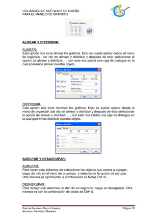 UTILIZACIÓN DE SOFTWARE DE DISEÑO
PARA EL MANEJO DE GRÁFICOS




ALINEAR Y DISTRIBUIR:

ALINEAR:
Esta opción nos sirve alinear los gráficos. Esto se puede aplicar desde al menú
de organizar, dar clic en alinear y distribuir y después de esto seleccionar la
opción de alinear y distribuir… , con esto nos saldrá una caja de diálogos en la
cual podremos alinear nuestro objeto.




DISTRIBUIR:
Esta opción nos sirve distribuir los gráficos. Esto se puede aplicar desde al
menú de organizar, dar clic en alinear y distribuir y después de esto seleccionar
la opción de alinear y distribuir… , con esto nos saldrá una caja de diálogos en
la cual podremos distribuir nuestro objeto.




AGRUPAR Y DESAGRUPAR:

AGRUPAR:
Para hacer esto debemos de seleccionar los objetos que vamos a agrupar,
luego dar clic en el menú de organizar y seleccionar la opción de agrupar.
Otra manera es oprimiendo la combinación de teclas Ctrl+G.

DESAGRUPAR:
Para desagrupar debemos de dar clic en organizar, luego en desagrupar. Otra
manera es con la combinación de teclas de Ctrl+U.




Brenda Berenice García Viveros                                          Página 18
Abraham Ramírez Villaseñor
 