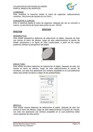 UTILIZACIÓN DE SOFTWARE DE DISEÑO
PARA EL MANEJO DE GRÁFICOS

COMBINAR:
Para combinar lo hacemos desde el menú de organizar, seleccionamos
combinar. Otra forma de hacerlo es con Ctrl+L.

CONVERTIR A CURVAS:
Esto lo haremos desde el menú de organizar, después dar clic en convertir a
cuerva. La otra forma de hacer esta acción es con Ctrl+Q.

                                 EFECTOS
EFECTOS

PERSPECTIVA:
Para añadir perspectiva debemos de seleccionar el objeto, después de esto
nos iremos al menú de efectos, luego de esto seleccionamos la opción de
Añadir perspectiva y la figura se hará cuadriculada, a partir de los nodos
podemos cambiar la perspectiva del objeto.




ENVOLTURA:
Para añadir envoltura debemos de seleccionar el objeto, después de esto nos
iremos al menú de efectos, luego de esto seleccionamos la opción de
envoltura, con esto nos aparecerá una ventana acoplable en la cual podremos
editar para añadir envoltura o elegir de las prediseñadas.




MEZCLA:
Para añadir mezcla debemos de seleccionar el objeto, después de esto nos
iremos al menú de efectos, luego de esto seleccionamos la opción de mezcla,
con esto nos aparecerá una ventana acoplable en la cual podremos editar
varios aspectos de esta opción.




Brenda Berenice García Viveros                                     Página 19
Abraham Ramírez Villaseñor
 