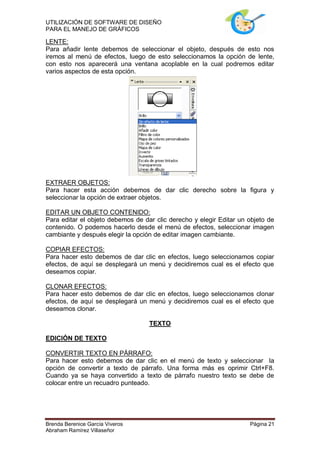 UTILIZACIÓN DE SOFTWARE DE DISEÑO
PARA EL MANEJO DE GRÁFICOS

LENTE:
Para añadir lente debemos de seleccionar el objeto, después de esto nos
iremos al menú de efectos, luego de esto seleccionamos la opción de lente,
con esto nos aparecerá una ventana acoplable en la cual podremos editar
varios aspectos de esta opción.




EXTRAER OBJETOS:
Para hacer esta acción debemos de dar clic derecho sobre la figura y
seleccionar la opción de extraer objetos.

EDITAR UN OBJETO CONTENIDO:
Para editar el objeto debemos de dar clic derecho y elegir Editar un objeto de
contenido. O podemos hacerlo desde el menú de efectos, seleccionar imagen
cambiante y después elegir la opción de editar imagen cambiante.

COPIAR EFECTOS:
Para hacer esto debemos de dar clic en efectos, luego seleccionamos copiar
efectos, de aquí se desplegará un menú y decidiremos cual es el efecto que
deseamos copiar.

CLONAR EFECTOS:
Para hacer esto debemos de dar clic en efectos, luego seleccionamos clonar
efectos, de aquí se desplegará un menú y decidiremos cual es el efecto que
deseamos clonar.

                                   TEXTO

EDICIÓN DE TEXTO

CONVERTIR TEXTO EN PÁRRAFO:
Para hacer esto debemos de dar clic en el menú de texto y seleccionar la
opción de convertir a texto de párrafo. Una forma más es oprimir Ctrl+F8.
Cuando ya se haya convertido a texto de párrafo nuestro texto se debe de
colocar entre un recuadro punteado.




Brenda Berenice García Viveros                                       Página 21
Abraham Ramírez Villaseñor
 