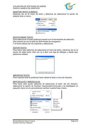 UTILIZACIÓN DE SOFTWARE DE DISEÑO
PARA EL MANEJO DE GRÁFICOS

ADAPTAR TEXTO A MARCO:
Daremos clic en el menú de texto y debemos de seleccionar la opción de
adaptar texto a marco.




SELECCIONAR TEXTO:
Para seleccionar el texto podemos hacerlo con la herramienta de selección.
Otra manera es son la tecla de Shift+teclas de navegación.
Y la forma clásica dar clic izquierdo y seleccionar.

EDITAR TEXTO:
Para hacer esto debemos de seleccionar el menú de texto y daremos clic en la
opción de editar texto, esto nos va a abrir una caja de diálogos y desde aquí
podremos editarla.




IMPORTAR TEXTO:
Para importar texto lo podemos hacer desde la tecla o icono de Importar.

MAYÚSCULAS Y MINÚSCULAS:
Para hacer esta acción debemos de seleccionar el texto, dar clic derecho,
seleccionar la opción de Cambiar mayúsculas/minúsculas y se desplegará un
pequeño menú en al cual podremos cambiar nuestra frase o texto.




Brenda Berenice García Viveros                                        Página 22
Abraham Ramírez Villaseñor
 