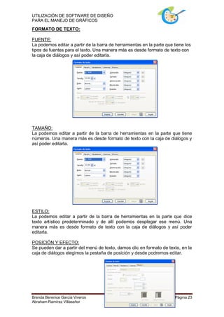 UTILIZACIÓN DE SOFTWARE DE DISEÑO
PARA EL MANEJO DE GRÁFICOS

FORMATO DE TEXTO:

FUENTE:
La podemos editar a partir de la barra de herramientas en la parte que tiene los
tipos de fuentes para el texto. Una manera más es desde formato de texto con
la caja de diálogos y así poder editarla.




TAMAÑO:
La podemos editar a partir de la barra de herramientas en la parte que tiene
números. Una manera más es desde formato de texto con la caja de diálogos y
así poder editarla.




ESTILO:
La podemos editar a partir de la barra de herramientas en la parte que dice
texto artístico predeterminado y de allí podemos desplegar ese menú. Una
manera más es desde formato de texto con la caja de diálogos y así poder
editarla.

POSICIÓN Y EFECTO:
Se pueden dar a partir del menú de texto, damos clic en formato de texto, en la
caja de diálogos elegimos la pestaña de posición y desde podremos editar.




Brenda Berenice García Viveros                                          Página 23
Abraham Ramírez Villaseñor
 