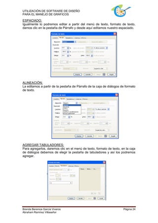 UTILIZACIÓN DE SOFTWARE DE DISEÑO
PARA EL MANEJO DE GRÁFICOS

ESPACIADO:
Igualmente lo podremos editar a partir del menú de texto, formato de texto,
damos clic en la pestaña de Párrafo y desde aquí editamos nuestro espaciado.




ALINEACIÓN:
La editamos a partir de la pestaña de Párrafo de la caja de diálogos de formato
de texto.




AGREGAR TABULADORES:
Para agregarlos, daremos clic en el menú de texto, formato de texto, en la caja
de diálogos debemos de elegir la pestaña de tabuladores y así los podremos
agregar.




Brenda Berenice García Viveros                                        Página 24
Abraham Ramírez Villaseñor
 