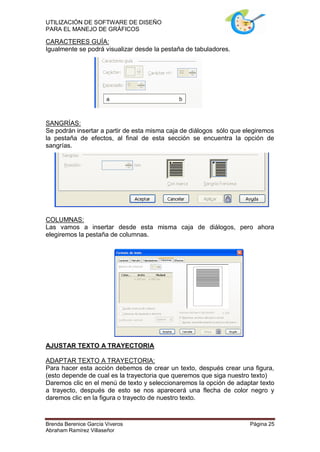 UTILIZACIÓN DE SOFTWARE DE DISEÑO
PARA EL MANEJO DE GRÁFICOS

CARACTERES GUÍA:
Igualmente se podrá visualizar desde la pestaña de tabuladores.




SANGRÍAS:
Se podrán insertar a partir de esta misma caja de diálogos sólo que elegiremos
la pestaña de efectos, al final de esta sección se encuentra la opción de
sangrías.




COLUMNAS:
Las vamos a insertar desde esta misma caja de diálogos, pero ahora
elegiremos la pestaña de columnas.




AJUSTAR TEXTO A TRAYECTORIA

ADAPTAR TEXTO A TRAYECTORIA:
Para hacer esta acción debemos de crear un texto, después crear una figura,
(esto depende de cual es la trayectoria que queremos que siga nuestro texto)
Daremos clic en el menú de texto y seleccionaremos la opción de adaptar texto
a trayecto, después de esto se nos aparecerá una flecha de color negro y
daremos clic en la figura o trayecto de nuestro texto.



Brenda Berenice García Viveros                                       Página 25
Abraham Ramírez Villaseñor
 