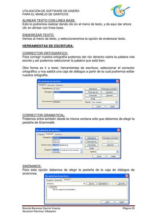 UTILIZACIÓN DE SOFTWARE DE DISEÑO
PARA EL MANEJO DE GRÁFICOS

ALINEAR TEXTO CON LÍNEA BASE:
Esto lo podremos realizar dando clic en el menú de texto, y de aquí dar ahora
clic en alinear con línea base.

ENDEREZAR TEXTO:
Iremos al menú de texto, y seleccionaremos la opción de enderezar texto.

HERRAMIENTAS DE ESCRITURA:

CORRECTOR ORTOGRÁFICO:
Para corregir nuestra ortografía podemos dar clic derecho sobre la palabra mal
escrita y así podemos seleccionar la palabra que está bien.

Otra forma es ir a texto, herramientas de escritura, seleccionar el corrector
ortográfico y nos saldrá una caja de diálogos a partir de la cual podremos editar
nuestra ortografía.




CORRECTOR GRAMATICAL:
Podemos entra también desde la misma ventana sólo que debemos de elegir la
pestaña de Grammatik.




SINÓNIMOS:
Para esta opción debemos de elegir la pestaña de la caja de diálogos de
sinónimos.




Brenda Berenice García Viveros                                          Página 26
Abraham Ramírez Villaseñor
 