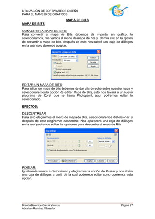 UTILIZACIÓN DE SOFTWARE DE DISEÑO
PARA EL MANEJO DE GRÁFICOS

                                 MAPA DE BITS
MAPA DE BITS

CONVERTIR A MAPA DE BITS:
Para convertir a mapa de Bits debemos de importar un gráfico, lo
seleccionamos, nos vamos al menú de mapa de bits y damos clic en la opción
de convertir a mapa de bits, después de esto nos saldrá una caja de diálogos
en la cual solo daremos aceptar.




EDITAR UN MAPA DE BITS:
Para editar un mapa de bits debemos de dar clic derecho sobre nuestro mapa y
seleccionaremos la opción de editar Mapa de Bits, esto nos llevará a un nuevo
programa de Corel que se llama Photopaint, aquí podremos editar lo
seleccionado.

EFECTOS:

DESCENTREAR:
Para esto elegiremos el menú de mapa de Bits, seleccionaremos distorsionar y
después de esto elegiremos descentrar. Nos aparecerá una caja de diálogos
en la cual podremos editar las opciones para descentra el mapa de Bits.




PIXELAR:
Igualmente iremos a distorsionar y elegiremos la opción de Pixelar y nos abrirá
una caja de diálogos a partir de la cual podremos editar como queremos esta
opción.




Brenda Berenice García Viveros                                        Página 27
Abraham Ramírez Villaseñor
 