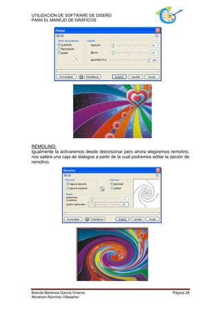 UTILIZACIÓN DE SOFTWARE DE DISEÑO
PARA EL MANEJO DE GRÁFICOS




REMOLINO:
Igualmente la activaremos desde distorsionar pero ahora elegiremos remolino,
nos saldrá una caja de diálogos a partir de la cual podremos editar la opción de
remolino.




Brenda Berenice García Viveros                                         Página 28
Abraham Ramírez Villaseñor
 