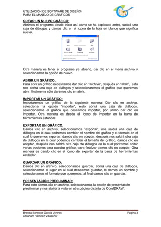 UTILIZACIÓN DE SOFTWARE DE DISEÑO
PARA EL MANEJO DE GRÁFICOS

CREAR UN NUEVO GRÁFICO:
Abrimos el programa desde inicio así como se ha explicado antes, saldrá una
caja de diálogos y damos clic en el icono de la hoja en blanco que significa
nuevo.




Otra manera es tener el programa ya abierto, dar clic en el menú archivo y
seleccionamos la opción de nuevo.

ABRIR UN GRÁFICO:
Para abrir un gráfico necesitamos dar clic en “archivo”, después en “abrir”, esto
nos abrirá una caja de diálogos y seleccionaremos el gráfico que queremos
abrir, finalmente sólo daremos clic en abrir.

IMPORTAR UN GRÁFICO:
Importaremos un gráfico de la siguiente manera: Dar clic en archivo,
seleccionar la opción “importar”, esto abrirá una caja de diálogos,
seleccionamos el gráfico que deseamos importar, por último dar clic en
importar. Otra manera es desde el icono de importar en la barra de
herramientas estándar.

EXPORTAR UN GRÁFICO:
Damos clic en archivo, seleccionamos “exportar”, nos saldrá una caja de
diálogos en la cual podremos cambiar el nombre del gráfico y el formato en el
cual lo queremos exportar, damos clic en aceptar, después nos saldrá otra caja
de diálogos en la cual podemos cambiar el tamaño del gráfico, damos clic en
aceptar, después nos saldrá otra caja de diálogos en la cual podremos editar
varias opciones para nuestro gráfico, para finalizar damos clic en aceptar. Otra
manera es dando clic en el icono de exportar de la barra de herramientas
estándar.

GUARDAR UN GRÁFICO:
Damos clic en archivo, seleccionamos guardar, abrirá una caja de diálogos,
seleccionamos el lugar en al cual deseamos guardar, le damos un nombre y
seleccionamos el formato que queremos, al final damos clic en guardar.

PRESENTACIÓN PREELIMINAR:
Para esto damos clic en archivo, seleccionamos la opción de presentación
preeliminar y nos abrirá la vista en otra página distinta de CorelDRAW.




Brenda Berenice García Viveros                                           Página 3
Abraham Ramírez Villaseñor
 