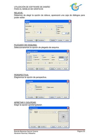 UTILIZACIÓN DE SOFTWARE DE DISEÑO
PARA EL MANEJO DE GRÁFICOS

RELIEVE:
Debemos de elegir la opción de relieve, aparecerá una caja de diálogos para
poder editar.




PLEGADO DE ESQUINA:
Seleccionaremos la opción de plegado de esquina.




PERSPECTIVA:
Elegiremos la opción de perspectiva.




APRETAR Y GOLPEAR:
Elegir la opción apretar/golpear.




Brenda Berenice García Viveros                                     Página 30
Abraham Ramírez Villaseñor
 