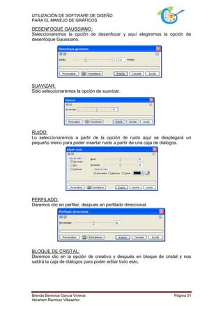 UTILIZACIÓN DE SOFTWARE DE DISEÑO
PARA EL MANEJO DE GRÁFICOS

DESENFOQUE GAUSSIANO:
Seleccionaremos la opción de desenfocar y aquí elegiremos la opción de
desenfoque Gaussiano.




SUAVIZAR:
Sólo seleccionaremos la opción de suavizar.




RUIDO:
Lo seleccionaremos a partir de la opción de ruido aquí se desplegará un
pequeño menú para poder insertar ruido a partir de una caja de diálogos.




PERFILADO:
Daremos clic en perfilar, después en perfilado direccional.




BLOQUE DE CRISTAL:
Daremos clic en la opción de creativo y después en bloque de cristal y nos
saldrá la caja de diálogos para poder editar todo esto.




Brenda Berenice García Viveros                                    Página 31
Abraham Ramírez Villaseñor
 