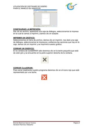UTILIZACIÓN DE SOFTWARE DE DISEÑO
PARA EL MANEJO DE GRÁFICOS




CONFIGURAR LA IMPRESIÓN:
Dar clic en archivo, aparecerá una caja de diálogos, seleccionamos la impresa
en la cual la vamos a imprimir y damos clic en aceptar.

IMPRIMIR UN GRÁFICO:
Seleccionamos al menú de archivo, damos clic en imprimir, nos dará una caja
de diálogos, seleccionamos la impresora y editamos las opciones que hay en la
caja, damos clic en imprimir y se imprimirá nuestro gráfico.

CERRAR UN GRÁFICO:
En la ventana de CorelDRAW sólo daremos clic en la tache pequeña que está
de color gris y se encuentra en la parte superior derecha de la ventana.




CERRAR CorelDRAW:
Para cerrar totalmente nuestro programa daremos clic en el icono rojo que está
representado por una tache.




Brenda Berenice García Viveros                                         Página 4
Abraham Ramírez Villaseñor
 