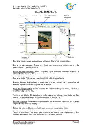 UTILIZACIÓN DE SOFTWARE DE DISEÑO
PARA EL MANEJO DE GRÁFICOS

                                 EL ÁREA DE TRABAJO:




Barra de menús: Área que contiene opciones de menús desplegables.

Barra de propiedades: Barra acoplable con comandos relaciones con la
herramienta u objetos activos.

Barra de herramientas: Barra acoplable que contiene accesos directos a
comandos de menú u otros.

Barra de título: El área que muestra el título del dibujo abierto.

Reglas: Bordes horizontales y verticales que se utilizan para determinar el
tamaño y posición de los objetos de un dibujo.

Caja de herramientas: Barra flotante de herramientas para crear, rellenar y
modificar objetos del dibujo.

Ventana de dibujo: El área fuera de la página de dibujo, delimitada por las
barras de desplazamiento y los controles de la aplicación.

Página de dibujo: El área rectangular dentro de la ventana de dibujo. Es la zona
imprimible del área de trabajo.

Paleta de colores: Barra acoplable que contiene muestras de color.

Ventana acoplable: Ventana que contiene los comandos disponibles y los
valores relevantes para una herramienta o tarea específica.



Brenda Berenice García Viveros                                          Página 5
Abraham Ramírez Villaseñor
 