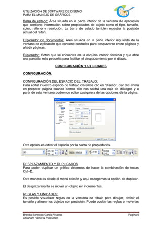UTILIZACIÓN DE SOFTWARE DE DISEÑO
PARA EL MANEJO DE GRÁFICOS

Barra de estado: Área situada en la parte inferior de la ventana de aplicación
que contiene información sobre propiedades de objeto como el tipo, tamaño,
color, relleno y resolución. La barra de estado también muestra la posición
actual del ratón.

Explorador de documentos: Área situada en la parte inferior izquierda de la
ventana de aplicación que contiene controles para desplazarse entre páginas y
añadir páginas.

Explorador: Botón que se encuentra en la esquina inferior derecha y que abre
una pantalla más pequeña para facilitar el desplazamiento por el dibujo.

                        CONFIGURACIÓN Y UTILIDADES

CONFIGURACIÓN:

CONFIGURACIÓN DEL ESPACIO DEL TRABAJO:
Para editar nuestro espacio de trabajo daremos clic en “diseño”, dar clic ahora
en preparar página cuando demos clic nos saldrá una caja de diálogos y a
partir de esta ventana podremos editar cualquiera de las opciones de la página.




Otra opción es editar el espacio por la barra de propiedades.




DESPLAZAMIENTO Y DUPLICADOS
Para poder duplicar un gráfico debemos de hacer la combinación de teclas
Ctrl+D.

Otra manera es desde el menú edición y aquí escogemos la opción de duplicar.

El desplazamiento es mover un objeto en incrementos.

REGLAS Y UNIDADES:
Es posible visualizar reglas en la ventana de dibujo para dibujar, definir el
tamaño y alinear los objetos con precisión. Puede ocultar las reglas o moverlas



Brenda Berenice García Viveros                                         Página 6
Abraham Ramírez Villaseñor
 