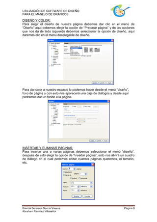 UTILIZACIÓN DE SOFTWARE DE DISEÑO
PARA EL MANEJO DE GRÁFICOS

DISEÑO Y COLOR:
Para elegir el diseño de nuestra página debemos dar clic en el menú de
“Diseño” aquí debemos elegir la opción de “Preparar página” y de las opciones
que nos da de lado izquierdo debemos seleccionar la opción de diseño, aquí
daremos clic en el menú desplegable de diseño.




Para dar color a nuestro espacio lo podemos hacer desde el menú “diseño”,
fono de página y con esto nos aparecerá una caja de diálogos y desde aquí
podremos dar un fondo a la página.




INSERTAR Y ELIMINAR PÁGINAS:
Para insertar una o varias páginas debemos seleccionar el menú “diseño”,
después de esto elegir la opción de “Insertar página”, esto nos abrirá un cuadro
de diálogo en el cual podemos editar cuantas páginas queremos, el tamaño,
etc.




Brenda Berenice García Viveros                                          Página 9
Abraham Ramírez Villaseñor
 