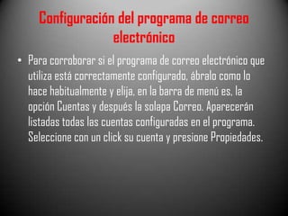 Configuración del programa de correo
electrónico
• Para corroborar si el programa de correo electrónico que
utiliza está correctamente configurado, ábralo como lo
hace habitualmente y elija, en la barra de menú es, la
opción Cuentas y después la solapa Correo. Aparecerán
listadas todas las cuentas configuradas en el programa.
Seleccione con un click su cuenta y presione Propiedades.

 