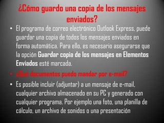 ¿Cómo guardo una copia de los mensajes
enviados?

• El programa de correo electrónico Outlook Express, puede
guardar una copia de todos los mensajes enviados en
forma automática. Para ello, es necesario asegurarse que
la opción Guardar copia de los mensajes en Elementos
Enviados esté marcada.
• ¿Qué documentos puedo mandar por e-mail?
• Es posible incluir (adjuntar) a un mensaje de e-mail,
cualquier archivo almacenado en su PC y generado con
cualquier programa. Por ejemplo una foto, una planilla de
cálculo, un archivo de sonidos o una presentación

 