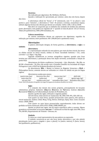 8
Horários:
São indicados por algarismos: 8h, 9h30min, 2h25min.
Quando a indicação for aproximada, por extenso: antes das oito horas; depois
das cinco.
A abreviatura oficial de “horas”, é “h” (minúsculo, sem “s” no plural e sem
ponto) e, para “minutos”, a abreviatura é “min”. Os jornais e revistas, economizar espaço,
adotam algumas formas não oficiais que devem ser evitadas: 1h50, 1:50h, 1:50 ou 18:00.
Não deve ser esquecido que os símbolos das unidades de medida não admitem
ponto abreviativo, nem podem ser seguidos de “s” quando se trata de plural: 11h (11 horas),
36km (36 quilômetros), 300t (300 toneladas), etc.
Valores monetários:
Os valores monetários devem ser expressos em algarismos, seguidos da
indicação, por extenso, entre parênteses: R$ 1.500,00 (mil e quinhentos reais).
Abreviações
A palavra abreviação designa, de forma genérica, a abreviatura, a sigla e o
símbolo.
Abreviatura:
É a representação reduzida de uma palavra, por meio da letra inicial, das letras
ou sílabas iniciais ou letras iniciais, médias ou finais: Sociedade Anônima = S.A., conta
corrente = c/c; légua = lég./légs.
Segundo estabelecem as normas ortográficas vigentes, quando uma frase
termina por abreviatura, a pontuação dessa tem dupla serventia, acumulando a função de
ponto-final.
Abreviaturas de títulos acadêmicos: Licenciado – Ldo.; Mestrado – Me./Ma. ou
Me/Ma e Doutorado – Dr./Dra. (de acordo com o Conselho Científico da Sociedade da Língua
Portuguesa e com o VOLP da Academia Brasileira de Letras).
As abreviaturas: MSc. = Master in Science ou Magister Scienciaie e Ph.D. =
Philosophiae Doctor, somente devem ser utilizadas se o título for obtido em pais de língua
inglesa.
Abreviaturas usadas para meses:
janeiro=jan./jano fevereiro=fev./fevo março=mar./mço abril=abr.
maio=mai./mo junho=jun. jul=jul. agosto=ago./agto
set=set./seto outubro=out./outo novembro=Nov./novo dezembro=dez./dezo
Fonte: VOLP (Vocabulário Ortográfico da Língua Portuguesa da Academia Brasileira de Letras)
Sigla:
É o conjunto das iniciais dos nomes próprios, principalmente de locuções
substantivas próprias: Embratur (Empresa Brasileira de Turismo), Contran (Conselho
Nacional de Trânsito), CLT (Consolidação das Leis do Trabalho), etc.
Quanto a grafia das siglas, utilização o seguinte padrão:
Até três letras, todas devem ser maiúsculas: BC, ONU, USP, PFL, CEF, CEP, etc.
Com quatro ou mais letras, quando pronunciada como palavra, têm apenas a
inicial maiúscula: Sudene, Cobal, Masp, Varig, Detran, Embrapa, Opep, Otan. Como exceções
temos: CNEN, EMFA.
Com quatro ou mais letras pronunciadas separadamente, todas devem ser
grafadas na forma maiúscula: IPVA, IPTU, UFMS, CNBB, BNDES, etc.
Quanto ao plural das siglas, não há regras específicas sobre o assunto. Alguns
gramáticos recomendam acrescentar um esse “s” minúsculo no final da sigla: dois PMs, cinco
TVs, 80 HPs, Departamento de Trânsito – Detrans, etc.
Símbolo:
É a letra ou o sinal representativo de uma palavra ou expressão.
O símbolo caracteriza-se por não levar ponto abreviativo e por não admitir
pluralização (serve para o singular e para o plural): m (metro, metros), h (hora, horas),
km (quilômetro, quilômetros).
 