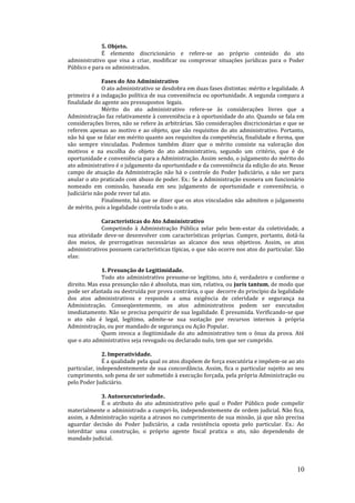 10
5. Objeto.
É elemento discricionário e refere-se ao próprio conteúdo do ato
administrativo que visa a criar, modificar ou comprovar situações jurídicas para o Poder
Público e para os administrados.
Fases do Ato Administrativo
O ato administrativo se desdobra em duas fases distintas: mérito e legalidade. A
primeira é a indagação política de sua conveniência ou oportunidade. A segunda compara a
finalidade do agente aos pressupostos legais.
Mérito do ato administrativo refere-se às considerações livres que a
Administração faz relativamente à conveniência e à oportunidade do ato. Quando se fala em
considerações livres, não se refere às arbitrárias. São considerações discricionárias e que se
referem apenas ao motivo e ao objeto, que são requisitos do ato administrativo. Portanto,
não há que se falar em mérito quanto aos requisitos da competência, finalidade e forma, que
são sempre vinculadas. Podemos também dizer que o mérito consiste na valoração dos
motivos e na escolha do objeto do ato administrativo, segundo um critério, que é de
oportunidade e conveniência para a Administração. Assim sendo, o julgamento do mérito do
ato administrativo é o julgamento da oportunidade e da conveniência da edição do ato. Nesse
campo de atuação da Administração não há o controle do Poder Judiciário, a não ser para
anular o ato praticado com abuso de poder. Ex.: Se a Administração exonera um funcionário
nomeado em comissão, baseada em seu julgamento de oportunidade e conveniência, o
Judiciário não pode rever tal ato.
Finalmente, há que se dizer que os atos vinculados não admitem o julgamento
de mérito, pois a legalidade controla todo o ato.
Características do Ato Administrativo
Competindo à Administração Pública zelar pelo bem-estar da coletividade, a
sua atividade deve-se desenvolver com características próprias. Cumpre, portanto, dotá-la
dos meios, de prerrogativas necessárias ao alcance dos seus objetivos. Assim, os atos
administrativos possuem características típicas, o que não ocorre nos atos do particular. São
elas:
1. Presunção de Legitimidade.
Todo ato administrativo presume-se legítimo, isto é, verdadeiro e conforme o
direito. Mas essa presunção não é absoluta, mas sim, relativa, ou juris tantum, de modo que
pode ser afastada ou destruída por prova contrária, o que decorre do princípio da legalidade
dos atos administrativos e responde a uma exigência de celeridade e segurança na
Administração. Conseqüentemente, os atos administrativos podem ser executados
imediatamente. Não se precisa perquirir de sua legalidade. É presumida. Verificando-se que
o ato não é legal, legítimo, admite-se sua sustação por recursos internos à própria
Administração, ou por mandado de segurança ou Ação Popular.
Quem invoca a ilegitimidade do ato administrativo tem o ônus da prova. Até
que o ato administrativo seja revogado ou declarado nulo, tem que ser cumprido.
2. Imperatividade.
É a qualidade pela qual os atos dispõem de força executória e impõem-se ao ato
particular, independentemente de sua concordância. Assim, fica o particular sujeito ao seu
cumprimento, sob pena de ser submetido à execução forçada, pela própria Administração ou
pelo Poder Judiciário.
3. Autoexecutoriedade.
É o atributo do ato administrativo pelo qual o Poder Público pode compelir
materialmente o administrado a cumpri-lo, independentemente de ordem judicial. Não fica,
assim, a Administração sujeita a atrasos no cumprimento de sua missão, já que não precisa
aguardar decisão do Poder Judiciário, a cada resistência oposta pelo particular. Ex.: Ao
interditar uma construção, o próprio agente fiscal pratica o ato, não dependendo de
mandado judicial.
 