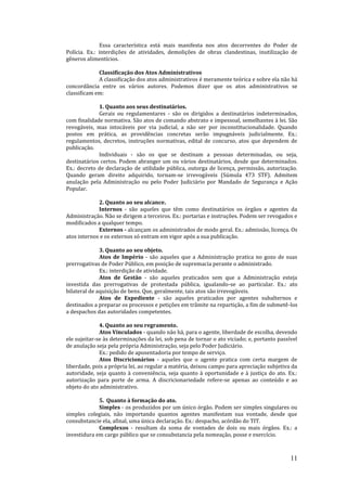 11
Essa característica está mais manifesta nos atos decorrentes do Poder de
Polícia. Ex.: interdições de atividades, demolições de obras clandestinas, inutilização de
gêneros alimentícios.
Classificação dos Atos Administrativos
A classificação dos atos administrativos é meramente teórica e sobre ela não há
concordância entre os vários autores. Podemos dizer que os atos administrativos se
classificam em:
1. Quanto aos seus destinatários.
Gerais ou regulamentares - são os dirigidos a destinatários indeterminados,
com finalidade normativa. São atos de comando abstrato e impessoal, semelhantes à lei. São
revogáveis, mas intocáveis por via judicial, a não ser por inconstitucionalidade. Quando
postos em prática, as providências concretas serão impugnáveis judicialmente. Ex.:
regulamentos, decretos, instruções normativas, edital de concurso, atos que dependem de
publicação.
Individuais - são os que se destinam a pessoas determinadas, ou seja,
destinatários certos. Podem abranger um ou vários destinatários, desde que determinados.
Ex.: decreto de declaração de utilidade pública, outorga de licença, permissão, autorização.
Quando geram direito adquirido, tornam-se irrevogáveis (Súmula 473 STF). Admitem
anulação pela Administração ou pelo Poder Judiciário por Mandado de Segurança e Ação
Popular.
2. Quanto ao seu alcance.
Internos - são aqueles que têm como destinatários os órgãos e agentes da
Administração. Não se dirigem a terceiros. Ex.: portarias e instruções. Podem ser revogados e
modificados a qualquer tempo.
Externos - alcançam os administrados de modo geral. Ex.: admissão, licença. Os
atos internos e os externos só entram em vigor após a sua publicação.
3. Quanto ao seu objeto.
Atos de Império - são aqueles que a Administração pratica no gozo de suas
prerrogativas de Poder Público, em posição de supremacia perante o administrado.
Ex.: interdição de atividade.
Atos de Gestão - são aqueles praticados sem que a Administração esteja
investida das prerrogativas de protestada pública, igualando-se ao particular. Ex.: ato
bilateral de aquisição de bens. Que, geralmente, tais atos são irrevogáveis.
Atos de Expediente - são aqueles praticados por agentes subalternos e
destinados a preparar os processos e petições em trâmite na repartição, a fim de submetê-los
a despachos das autoridades competentes.
4. Quanto ao seu regramento.
Atos Vinculados - quando não há, para o agente, liberdade de escolha, devendo
ele sujeitar-se às determinações da lei, sob pena de tornar o ato viciado; e, portanto passível
de anulação seja pela própria Administração, seja pelo Poder Judiciário.
Ex.: pedido de aposentadoria por tempo de serviço.
Atos Discricionários - aqueles que o agente pratica com certa margem de
liberdade, pois a própria lei, ao regular a matéria, deixou campo para apreciação subjetiva da
autoridade, seja quanto à conveniência, seja quanto à oportunidade e à justiça do ato. Ex.:
autorização para porte de arma. A discricionariedade refere-se apenas ao conteúdo e ao
objeto do ato administrativo.
5. Quanto à formação do ato.
Simples - os produzidos por um único órgão. Podem ser simples singulares ou
simples colegiais, não importando quantos agentes manifestam sua vontade, desde que
consubstancie ela, afinal, uma única declaração. Ex.: despacho, acórdão do TIT.
Complexos - resultam da soma de vontades de dois ou mais órgãos. Ex.: a
investidura em cargo público que se consubstancia pela nomeação, posse e exercício.
 
