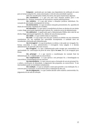 12
Composto - praticado por um órgão, mas dependente da ratificação de outro
para se tornar exequível. Ex.: numa autorização, o visto de uma autoridade superior.
Além das classificações citadas, há outras, das quais enumeramos algumas:
Ato constitutivo - é o que cria uma nova situação jurídica para o seu
destinatário. Ex.: licenças, nomeações de funcionários, sanções administrativas.
Ato extintivo - é o que põe termo a situações jurídicas individuais. Ex.:
cassação de autorização, encampação de serviço.
Ato declaratório - é o que reconhece situações preexistentes. Ex.: apostilas de
títulos de nomeações, expedição de certidões.
Ato alienativo - é o que opera a transferência de bens ou direitos de um titular
a outro. Exige autorização legislativa para imóveis. Ex.: venda de carros da Administração.
Ato abdicativo - é aquele pelo qual a Administração Pública abre mão de um
direito. Exige autorização legislativa. Ex.: abdicar de uma herança jacente.
Ato válido - é o que contém todos os requisitos.
Ato nulo - é o que surge com vício por ausência ou defeito em seus elementos
constitutivos. Ex.: ato expedido por autoridade incompetente. A nulidade deve ser
reconhecida e declarada pela Administração.
Ato irrevogável - é o que já produziu os efeitos e não pode ser revogado. Ex.:
licença concedida. A coisa administrativa é irrevogável. Coisa julgada é a decisão
administrativa, da qual não cabe mais recurso.
Ato revogável - é o que a Administração pode revogar por conveniência ou
oportunidade. Ex.: autorização de porte de arma. Opera ex nunc, isto é, da revogação para
frente.
Ato principal - é o que encerra a manifestação da vontade final da
Administração. Ex.: a adjudicação na concorrência.
Ato complementar - é o que aprova o ato principal. Ex.: a homologação na
concorrência. A homologação de um concurso.
Ato intermediário - é o que concorre para a formação de um ato principal. Ex.:
o edital, a verificação de idoneidade, o julgamento das propostas, na concorrência. O ato
intermediário pode ser invalidado isoladamente.
Ato condição - é o que se antepõe a outro para permitir a sua realização. Ex.: o
concurso para a nomeação. A concorrência para a realização da obra, etc.
Ato de julgamento - é o que contém decisão sobre matéria controvertida. Ex.:
julgamento de um auto de infração.
 