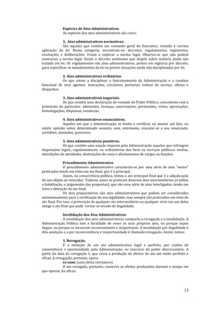 13
Espécies de Atos Administrativos
As espécies dos atos administrativos são cinco:
1. Atos administrativos normativos.
São aqueles que contêm um comando geral do Executivo, visando à correta
aplicação da lei. Nessa categoria, encontram-se: decretos, regulamentos, regimentos,
resoluções e deliberações. Visam a explicar a norma legal. Observa-se que não podem
contrariar a norma legal. Existe o decreto autônomo que dispõe sobre matéria ainda não
tratada em lei. Os regulamentos são atos administrativos, postos em vigência por decreto,
para especificar os mandamentos da lei ou prover situações ainda não disciplinadas por lei.
2. Atos administrativos ordinários.
Os que visam a disciplinar o funcionamento da Administração e a conduta
funcional de seus agentes: instruções, circulares, portarias, ordens de serviço, ofícios e
despachos.
3. Atos administrativos negociais.
Os que contêm uma declaração de vontade do Poder Público, coincidente com a
pretensão do particular: admissões, licenças, autorizações, permissões, vistos, aprovações,
homologações, dispensas, renúncias.
4. Atos administrativos enunciativos.
Aqueles em que a Administração se limita a certificar ou atestar um fato, ou
emitir opinião sobre determinado assunto, sem, entretanto, vincular-se a seu enunciado:
certidões, atestados, pareceres.
5. Atos administrativos punitivos.
Os que contêm uma sanção imposta pela Administração àqueles que infringem
disposições legais, regulamentares, ou ordinatórias dos bens ou serviços públicos: multas,
interdições de atividades, destruições de coisa e afastamentos de cargos ou funções.
Procedimento Administrativo
O procedimento administrativo caracteriza-se por uma série de atos "meios"
praticados tendo em vista um ato final, que é o principal.
Assim, na concorrência pública, temos o ato principal final que é a adjudicação
do seu objeto ao vencedor. Todavia, antes se praticam diversos atos intermediários (o edital,
a habilitação, o julgamento das propostas), que são uma série de atos interligados, tendo em
vista a obtenção do ato final.
Os atos preparatórios são atos administrativos que podem ser considerados
autonomamente para a verificação de sua legalidade, mas sempre são praticados em vista do
ato final. Por isso, a preterição de qualquer ato intermediário ou qualquer vício em um deles
atinge o ato final que pode tornar-se eivado de ilegalidade.
Invalidação dos Atos Administrativos
A invalidação dos atos administrativos comporta a revogação e a invalidação. A
Administração Pública tem a faculdade de rever os seus próprios atos, ou porque sejam
ilegais, ou porque se tornaram inconvenientes e inoportunos. A invalidação por ilegalidade é
dita anulação e a por inconveniência e inoportunidade é chamada revogação. Assim, temos:
1. Revogação.
É a extinção de um ato administrativo legal e perfeito, por razões de
conveniência e oportunidade, pela Administração, no exercício do poder discricionário. A
partir da data da revogação é, que cessa a produção de efeitos do ato até então perfeito e
eficaz. A revogação, portanto, opera.
ex nunc (sem efeito retroativo).
O ato revogado, portanto, conserva os efeitos produzidos durante o tempo em
que operou, foi eficaz.
 