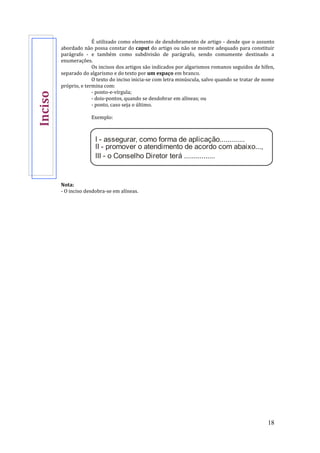 18
É utilizado como elemento de desdobramento de artigo - desde que o assunto
abordado não possa constar do caput do artigo ou não se mostre adequado para constituir
parágrafo - e também como subdivisão de parágrafo, sendo comumente destinado a
enumerações.
Os incisos dos artigos são indicados por algarismos romanos seguidos de hífen,
separado do algarismo e do texto por um espaço em branco.
O texto do inciso inicia-se com letra minúscula, salvo quando se tratar de nome
próprio, e termina com:
- ponto-e-vírgula;
- dois-pontos, quando se desdobrar em alíneas; ou
- ponto, caso seja o último.
Exemplo:
I - assegurar, como forma de aplicação.............
II - promover o atendimento de acordo com abaixo...,
III - o Conselho Diretor terá ................
Nota:
- O inciso desdobra-se em alíneas.
Inciso
 
