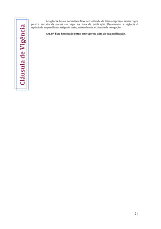 21
A vigência do ato normativo deve ser indicada de forma expressa, sendo regra
geral a entrada da norma em vigor na data da publicação. Usualmente, a vigência é
explicitada no penúltimo artigo do texto, antecedendo a cláusula de revogação:
Art. 8º Esta Resolução entra em vigor na data de sua publicação.
CláusuladeVigência
 