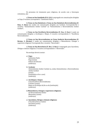 25
Os pronomes de tratamento para religiosos, de acordo com a hierarquia
eclesiástica, são:
a) Vossa ou Sua Santidade (V.S.; S.S.) é empregado em comunicações dirigidas
ao Papa. O vocativo corresponde é: “Santíssimo Padre”;
b) Vossa ou Sua Eminência e Vossa ou Sua Eminência Reverendíssima (V.
Ema.; S. Ema.) são usados em comunicações dirigidas aos Cardeais. Corresponde-lhe o
vocativo: “Eminentíssimo Senhor Cardeal” ou “Eminentíssimo e Reverendíssimo Senhor
Cardeal”;
c) Vossa ou Sua Excelência Reverendíssima (V. Exa.; S. Exa.) é usado em
comunicações dirigidas a Arcebispos e Bispos. O vocativo correspondente é: “Excelência
Reverendíssima”;
d) Vossa ou Sua Reverendíssima ou Vossa Senhoria Reverendíssima (V.
Revma.; S. Revma.) é usado em comunicações dirigidas a Monsenhores, Cônegos e
superiores religiosos. Corresponde-lhe o vocativo: “Reverendo”;
e) Vossa ou Sua Reverência (V. Rev.; S. Rev.) é empregado para Sacerdotes,
Clérigos e demais religiosos. O vocativo correspondente é: “Reverendo”.
No envelope deverá constar:
a) Papa:
Santíssimo Padre
Papa (nome)
Palácio do Vaticano
(endereço)
b) Cardeais:
Eminentíssimo Senhor Cardeal ou, ainda, Eminentíssimo e Reverendíssimo
Senhor Cardeal
(nome)
(instituição se for o caso)
(endereço)
c) Arcebispos e bispos:
À Sua Excelência Reverendíssima
O Senhor (nome)
Bispo ou Arcebispo de/do ou da (instituição)
(endereço)
d) Monsenhores, Cônegos e superiores religiosos:
Ao Reverendíssimo Senhor
Monsenhor (nome)
(endereço)
e) Sacerdotes, Clérigos e demais religiosos:
À Sua Reverência o Senhor
Sacerdote (nome)
(endereço)
 